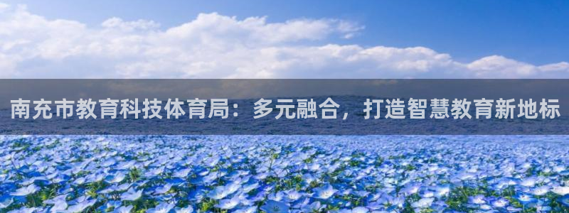 南充市教育科技体育局：多元融合，打造智慧教育新地标
