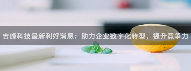 吉峰科技最新利好消息：助力企业数字化转型，提升竞争力